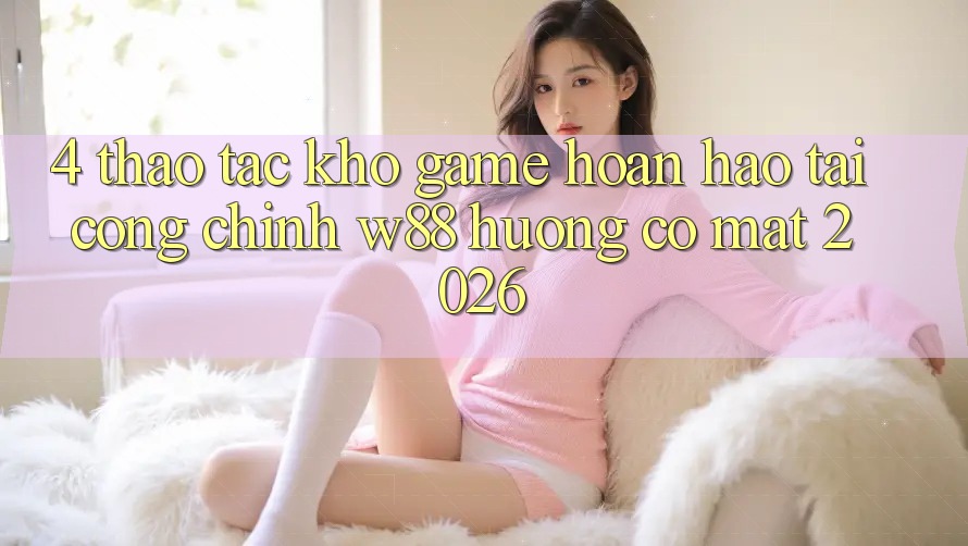 4. Thao tác Kho Game Hoàn hảo Tại Cổng Chính W88 Hướng Có mặt 2026 4. Thao tác Kho Game Hoàn hảo Tại Cổng Chính W88 Hướng Có mặt 2026