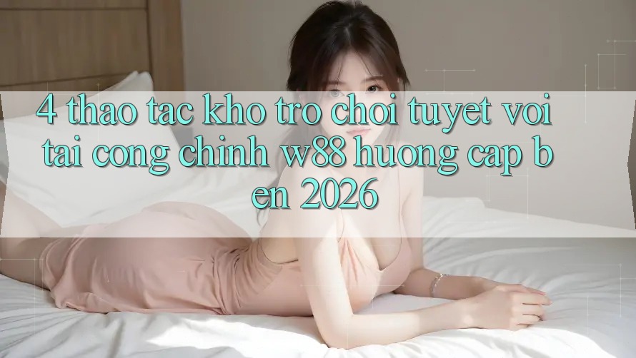 4. Thao tác Kho Trò chơi Tuyệt vời Tại Cổng Chính W88 Hướng Cập bến 2026 4. Thao tác Kho Trò chơi Tuyệt vời Tại Cổng Chính W88 Hướng Cập bến 2026