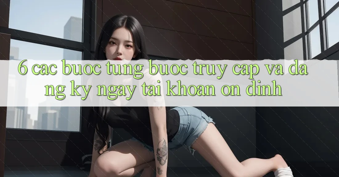 6. Các bước Từng Bước Truy Cập Và Đăng ký ngay Tài Khoản Ổn định 6. Các bước Từng Bước Truy Cập Và Đăng ký ngay Tài Khoản Ổn định
