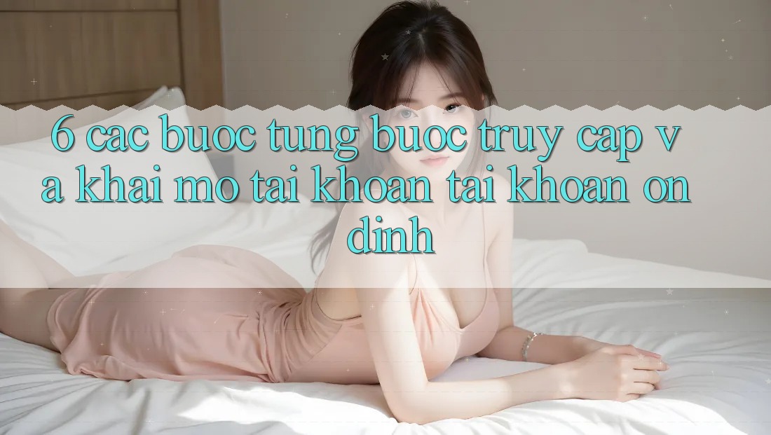 6. Các bước Từng Bước Truy Cập Và Khai mở tài khoản Tài Khoản Ổn định