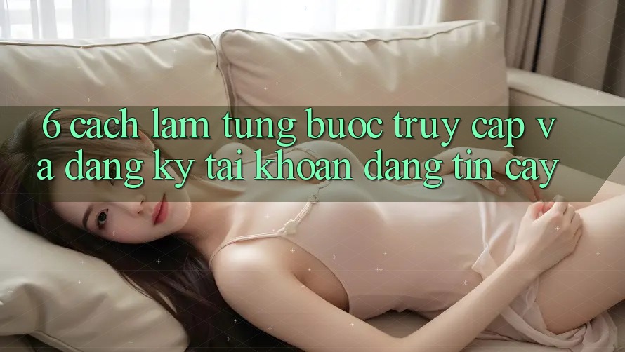 6. Cách làm Từng Bước Truy Cập Và Đăng Ký Tài Khoản Đáng tin cậy