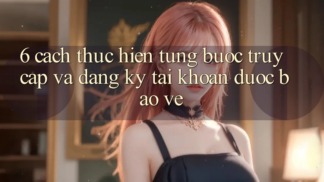 6. Cách thực hiện Từng Bước Truy Cập Và Đăng Ký Tài Khoản Được bảo vệ 6. Cách thực hiện Từng Bước Truy Cập Và Đăng Ký Tài Khoản Được bảo vệ