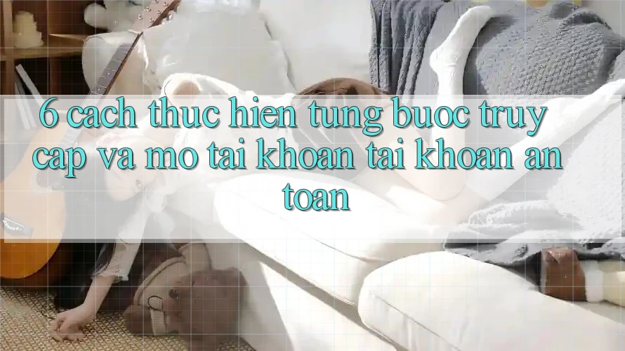 6. Cách thực hiện Từng Bước Truy Cập Và Mở tài khoản Tài Khoản An Toàn 6. Cách thực hiện Từng Bước Truy Cập Và Mở tài khoản Tài Khoản An Toàn