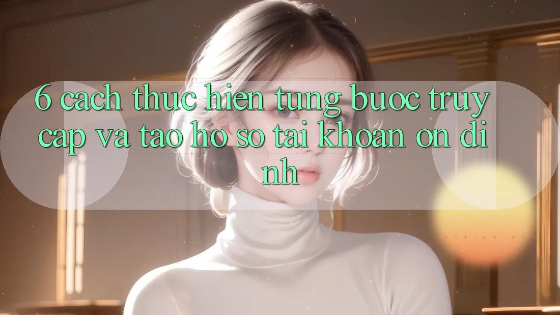 6. Cách thực hiện Từng Bước Truy Cập Và Tạo hồ sơ Tài Khoản Ổn định 6. Cách thực hiện Từng Bước Truy Cập Và Tạo hồ sơ Tài Khoản Ổn định