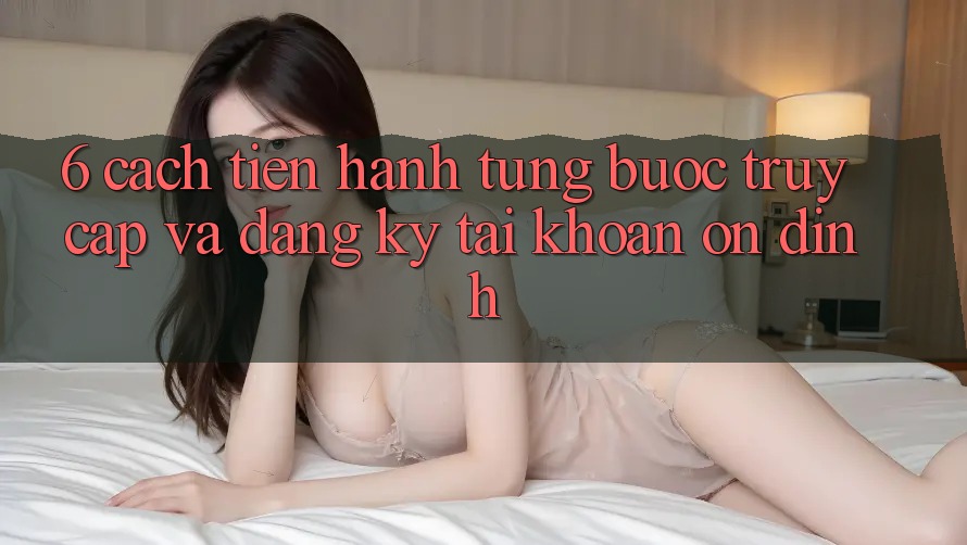 6. Cách tiến hành Từng Bước Truy Cập Và Đăng Ký Tài khoản Ổn định