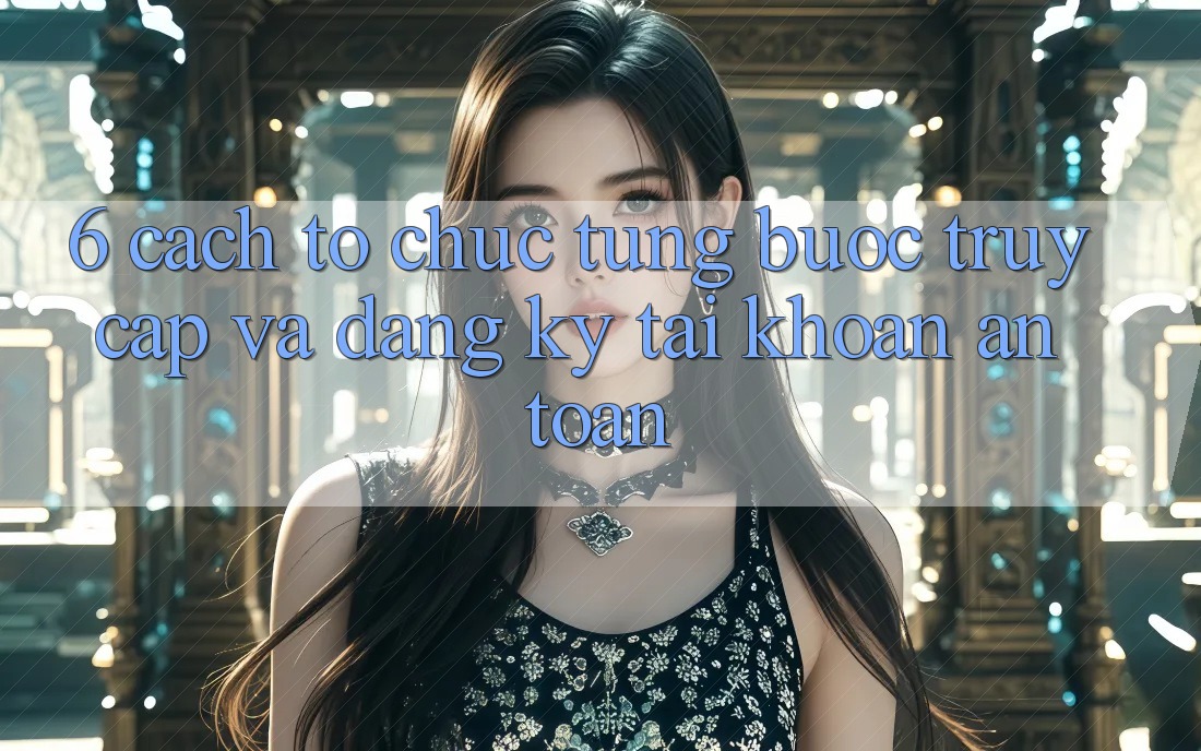 6. Cách tổ chức Từng Bước Truy Cập Và Đăng Ký Tài Khoản An Toàn 6. Cách tổ chức Từng Bước Truy Cập Và Đăng Ký Tài Khoản An Toàn