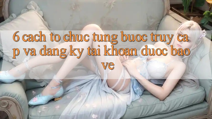 6. Cách tổ chức Từng Bước Truy Cập Và Đăng Ký Tài Khoản Được bảo vệ 6. Cách tổ chức Từng Bước Truy Cập Và Đăng Ký Tài Khoản Được bảo vệ