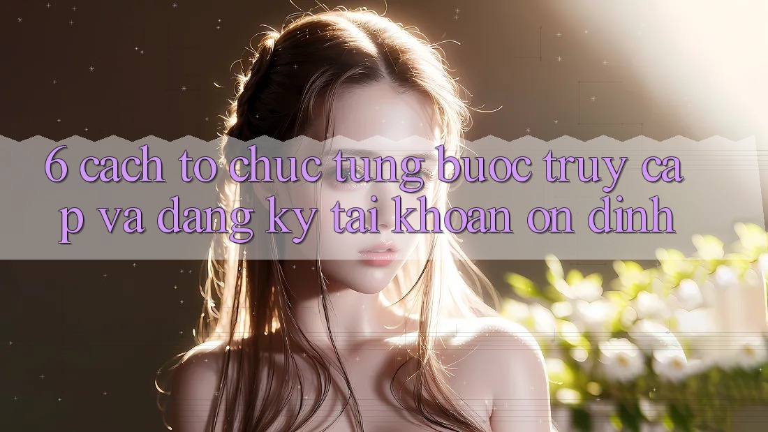 6. Cách tổ chức Từng Bước Truy Cập Và Đăng Ký Tài Khoản Ổn định 6. Cách tổ chức Từng Bước Truy Cập Và Đăng Ký Tài Khoản Ổn định