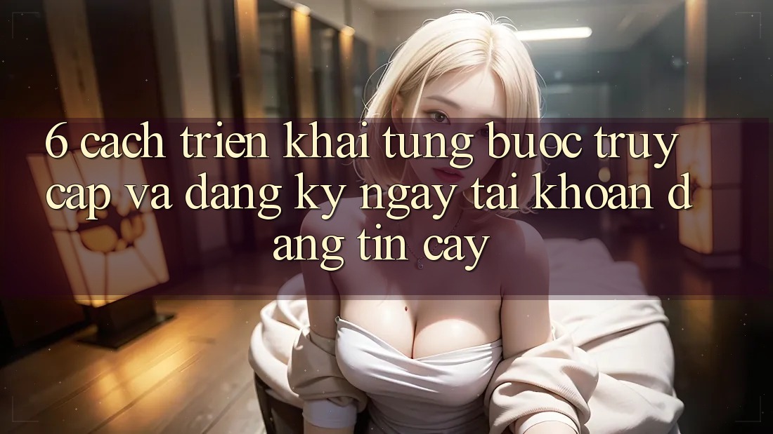 6. Cách triển khai Từng Bước Truy Cập Và Đăng ký ngay Tài Khoản Đáng tin cậy