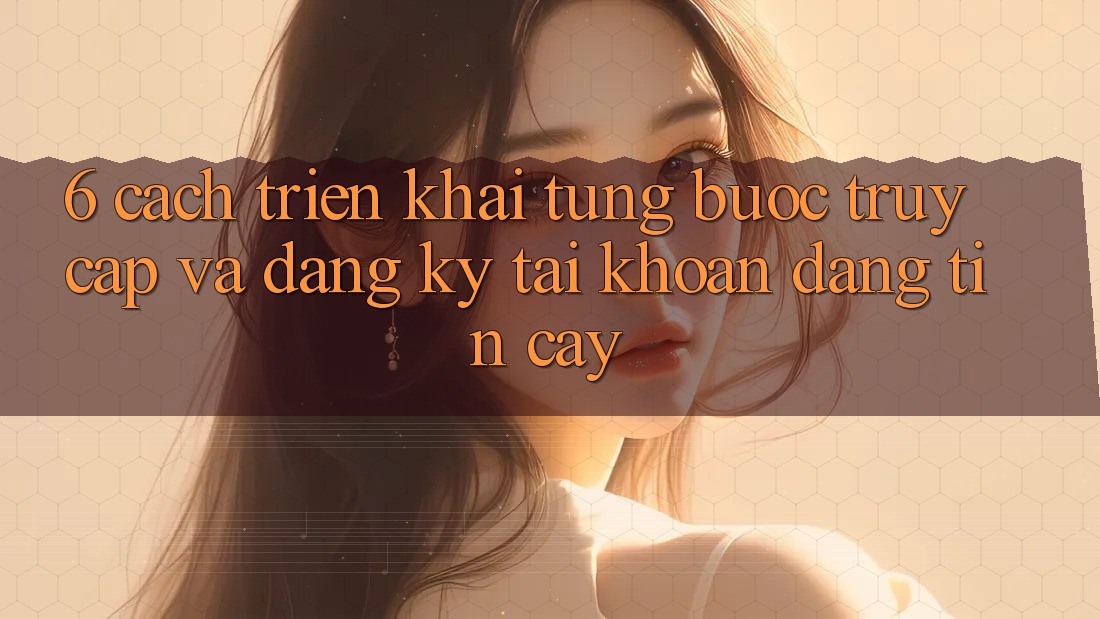 6. Cách triển khai Từng Bước Truy Cập Và Đăng Ký Tài Khoản Đáng tin cậy