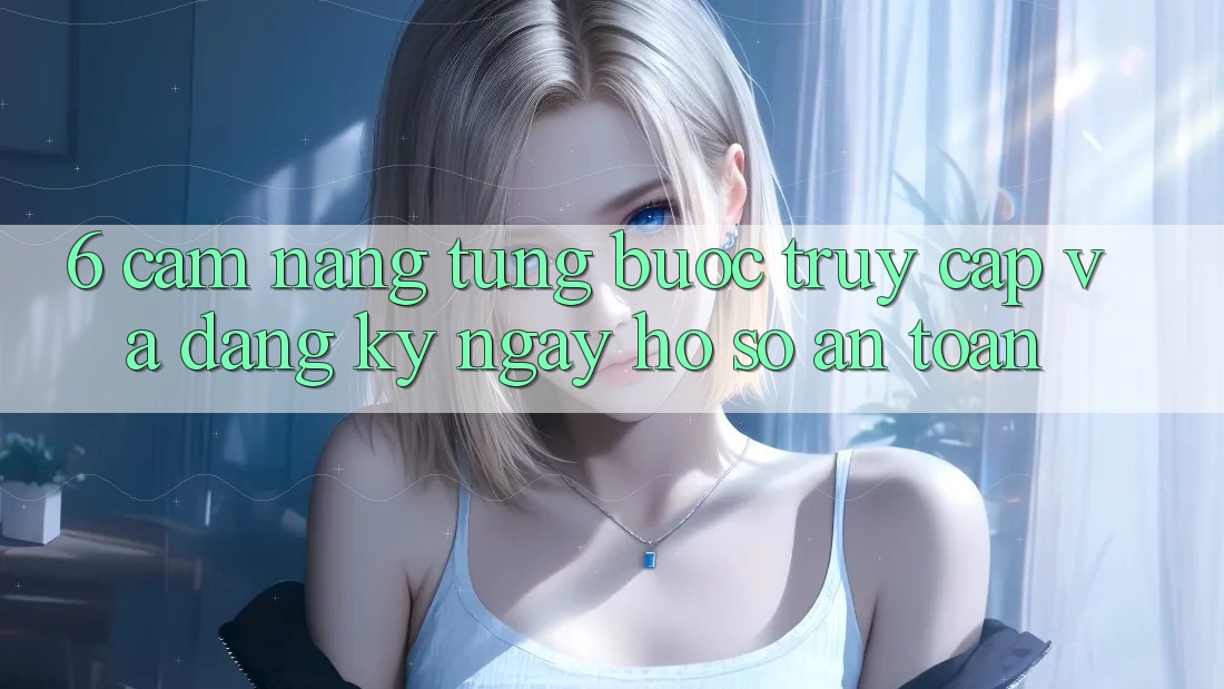 6. Cẩm nang Từng Bước Truy Cập Và Đăng ký ngay Hồ sơ An Toàn 6. Cẩm nang Từng Bước Truy Cập Và Đăng ký ngay Hồ sơ An Toàn