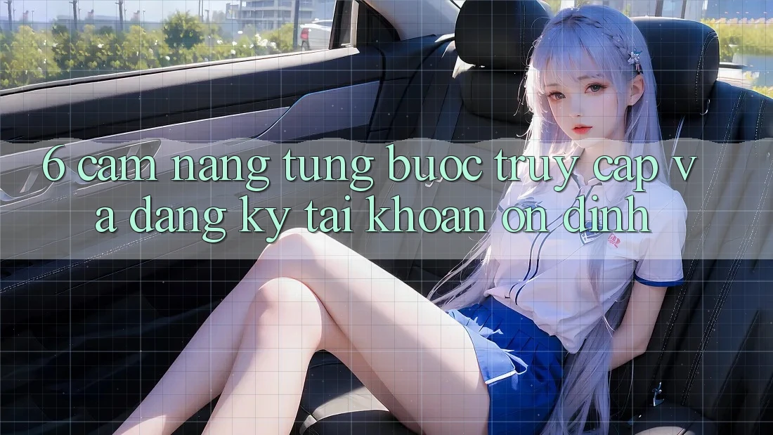 6. Cẩm nang Từng Bước Truy Cập Và Đăng Ký Tài khoản Ổn định