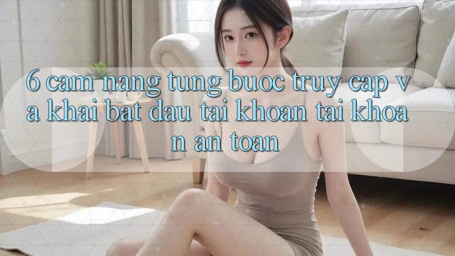 6. Cẩm nang Từng Bước Truy Cập Và Khai bắt đầu tài khoản Tài Khoản An Toàn