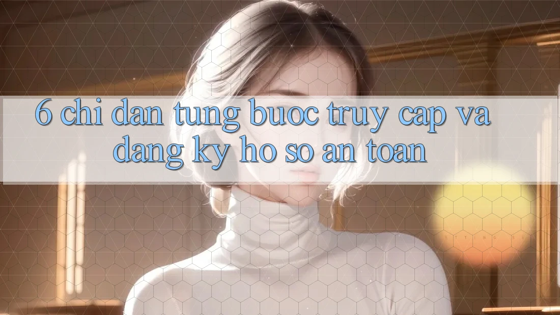 6. Chỉ dẫn Từng Bước Truy Cập Và Đăng ký Hồ sơ An Toàn 6. Chỉ dẫn Từng Bước Truy Cập Và Đăng ký Hồ sơ An Toàn