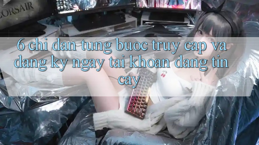 6. Chỉ dẫn Từng Bước Truy Cập Và Đăng ký ngay Tài Khoản Đáng tin cậy 6. Chỉ dẫn Từng Bước Truy Cập Và Đăng ký ngay Tài Khoản Đáng tin cậy