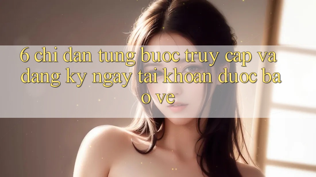 6. Chỉ dẫn Từng Bước Truy Cập Và Đăng ký ngay Tài Khoản Được bảo vệ 6. Chỉ dẫn Từng Bước Truy Cập Và Đăng ký ngay Tài Khoản Được bảo vệ