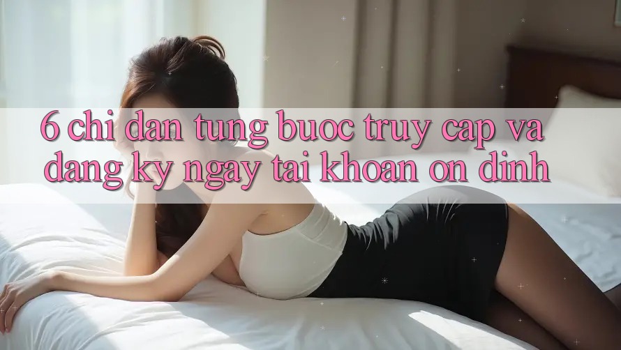 6. Chỉ dẫn Từng Bước Truy Cập Và Đăng ký ngay Tài Khoản Ổn định 6. Chỉ dẫn Từng Bước Truy Cập Và Đăng ký ngay Tài Khoản Ổn định