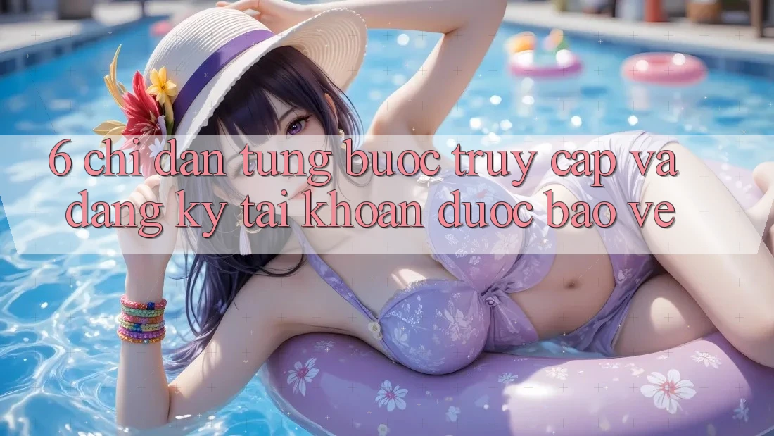 6. Chỉ dẫn Từng Bước Truy Cập Và Đăng Ký Tài Khoản Được bảo vệ