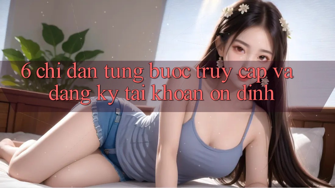 6. Chỉ dẫn Từng Bước Truy Cập Và Đăng Ký Tài Khoản Ổn định 6. Chỉ dẫn Từng Bước Truy Cập Và Đăng Ký Tài Khoản Ổn định
