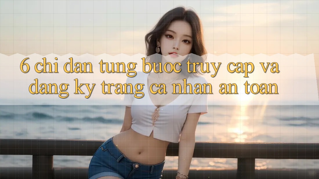 6. Chỉ dẫn Từng Bước Truy Cập Và Đăng Ký Trang cá nhân An Toàn