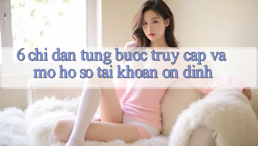 6. Chỉ dẫn Từng Bước Truy Cập Và Mở hồ sơ Tài Khoản Ổn định