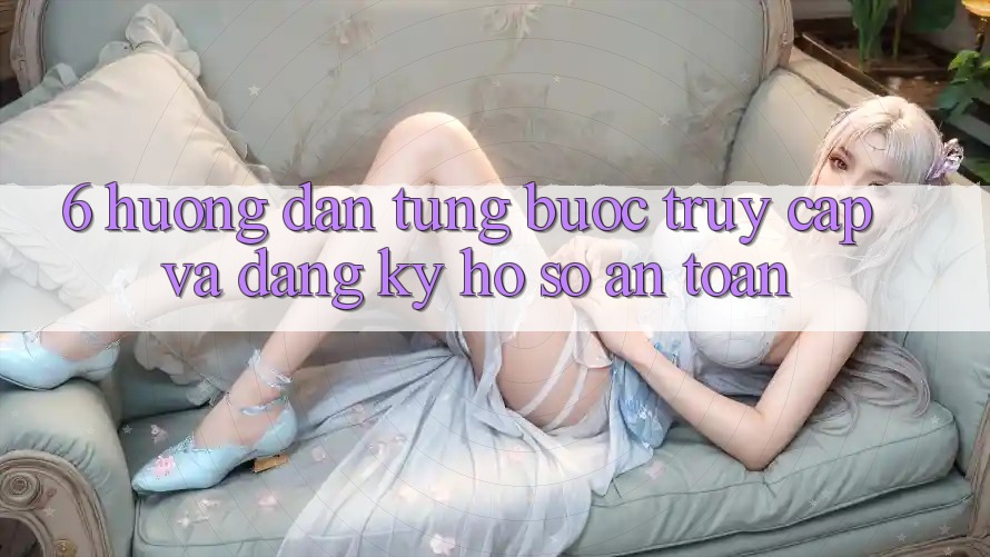6. Hướng Dẫn Từng Bước Truy Cập Và Đăng Ký Hồ sơ An Toàn
