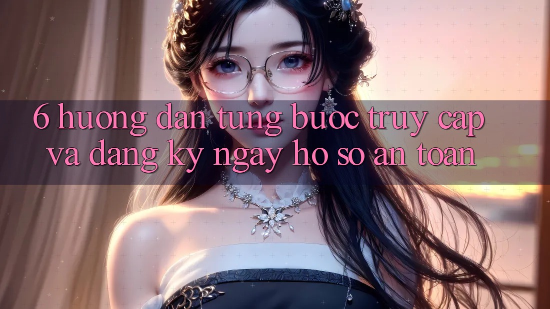 6. Hướng Dẫn Từng Bước Truy Cập Và Đăng ký ngay Hồ sơ An Toàn 6. Hướng Dẫn Từng Bước Truy Cập Và Đăng ký ngay Hồ sơ An Toàn