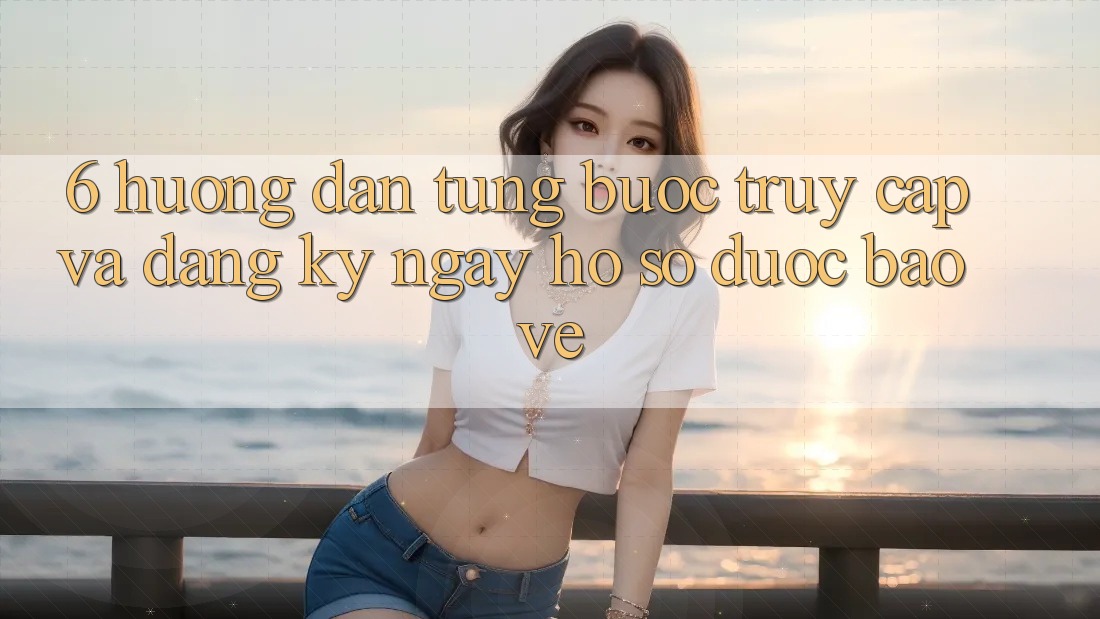 6. Hướng Dẫn Từng Bước Truy Cập Và Đăng ký ngay Hồ sơ Được bảo vệ