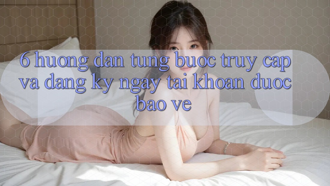 6. Hướng dẫn Từng Bước Truy Cập Và Đăng ký ngay Tài Khoản Được bảo vệ