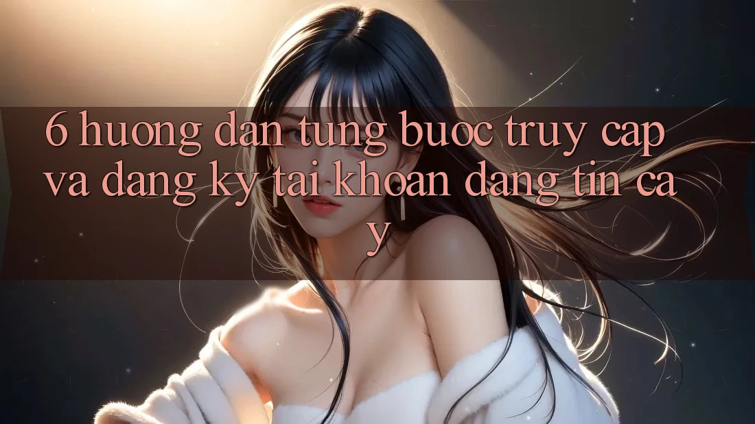 6. Hướng Dẫn Từng Bước Truy Cập Và Đăng Ký Tài Khoản Đáng tin cậy 6. Hướng Dẫn Từng Bước Truy Cập Và Đăng Ký Tài Khoản Đáng tin cậy
