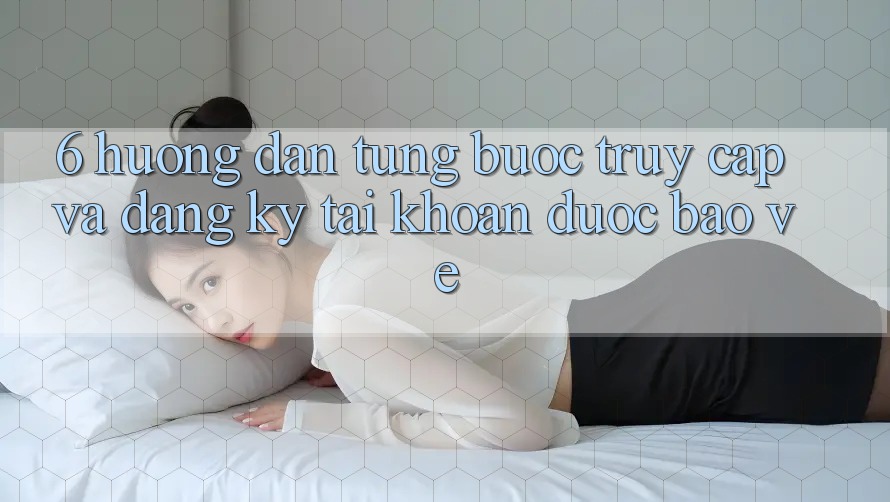 6. Hướng Dẫn Từng Bước Truy Cập Và Đăng Ký Tài Khoản Được bảo vệ 6. Hướng Dẫn Từng Bước Truy Cập Và Đăng Ký Tài Khoản Được bảo vệ