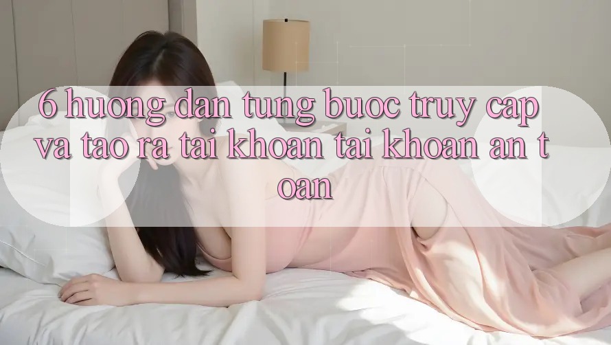 6. Hướng Dẫn Từng Bước Truy Cập Và Tạo ra tài khoản Tài Khoản An Toàn 6. Hướng Dẫn Từng Bước Truy Cập Và Tạo ra tài khoản Tài Khoản An Toàn