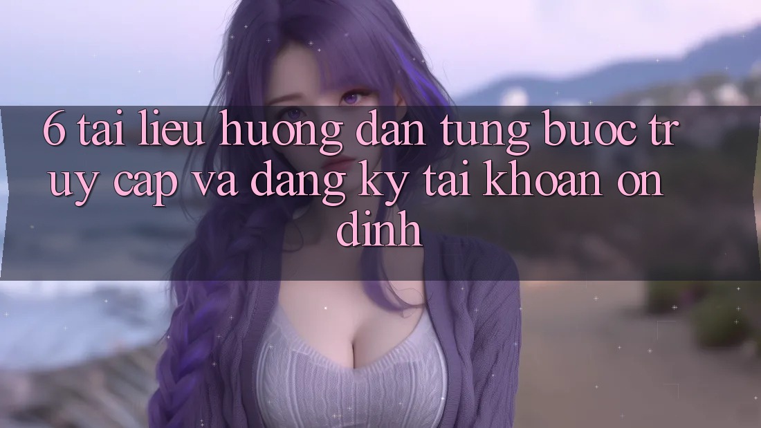 6. Tài liệu hướng dẫn Từng Bước Truy Cập Và Đăng Ký Tài Khoản Ổn định 6. Tài liệu hướng dẫn Từng Bước Truy Cập Và Đăng Ký Tài Khoản Ổn định