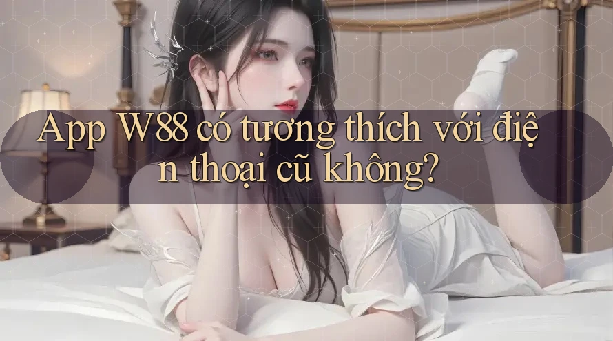 App W88 có tương thích với điện thoại cũ không?