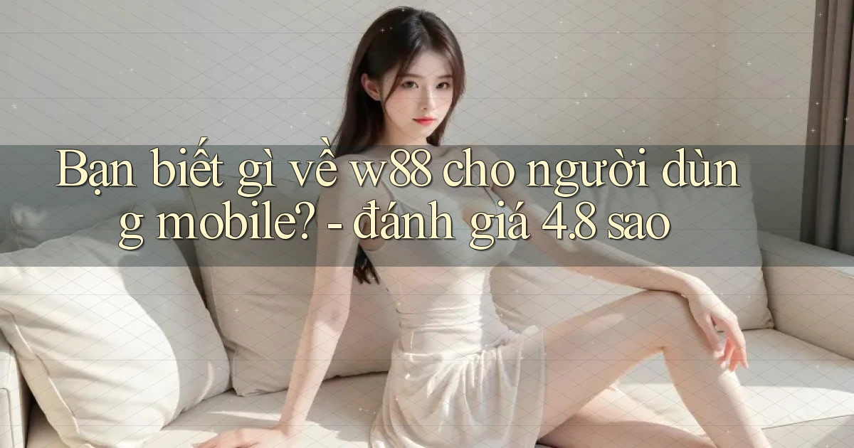 Bạn biết gì về w88 cho người dùng mobile   đánh giá 4.8 sao