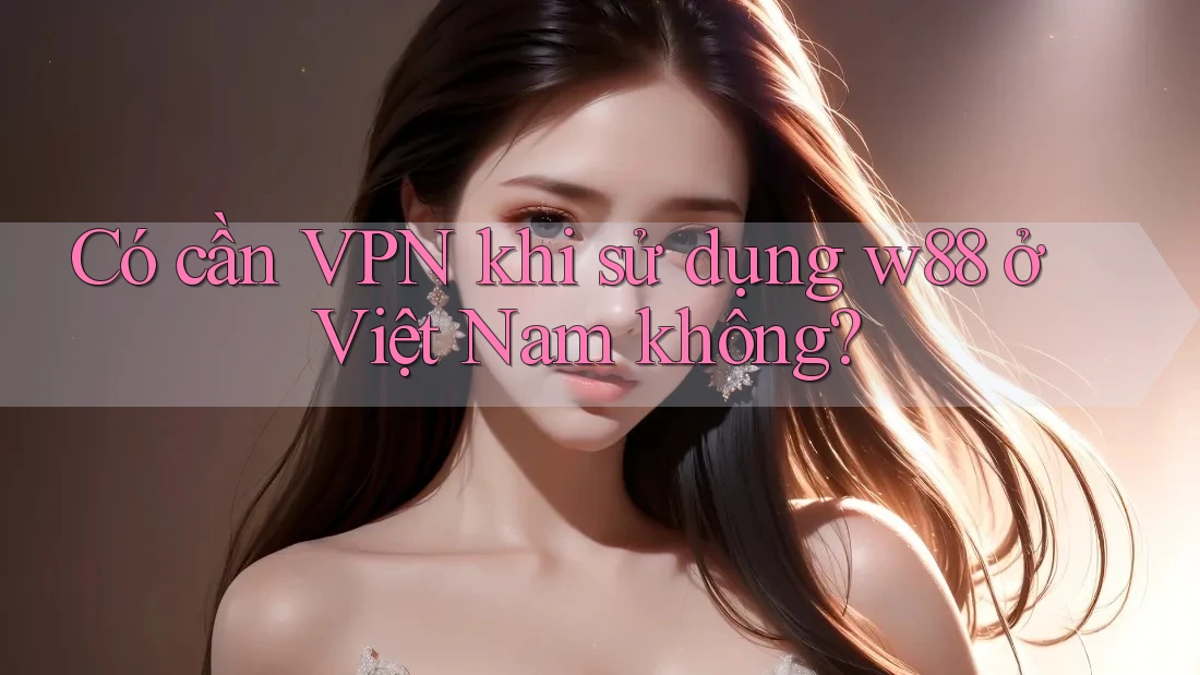 Có cần VPN khi sử dụng w88 ở Việt Nam không?