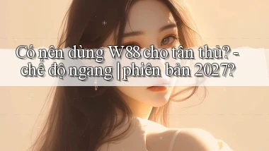 Có nên dùng W88 cho tân thủ   chế độ ngang phiên bản 2027