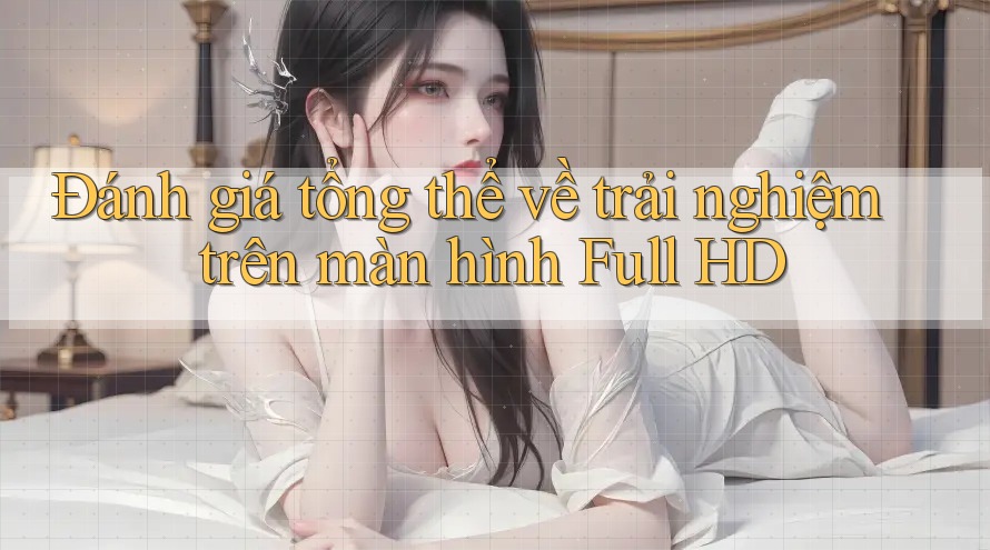 Đánh giá tổng thể về trải nghiệm trên màn hình Full HD Đánh giá tổng thể về trải nghiệm trên màn hình Full HD