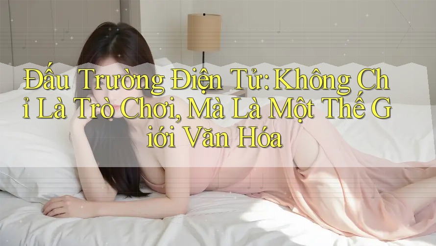 Đấu Trường Điện Tử: Không Chỉ Là Trò Chơi, Mà Là Một Thế Giới Văn Hóa