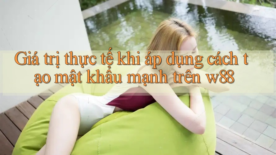Giá trị thực tế khi áp dụng cách tạo mật khẩu mạnh trên w88