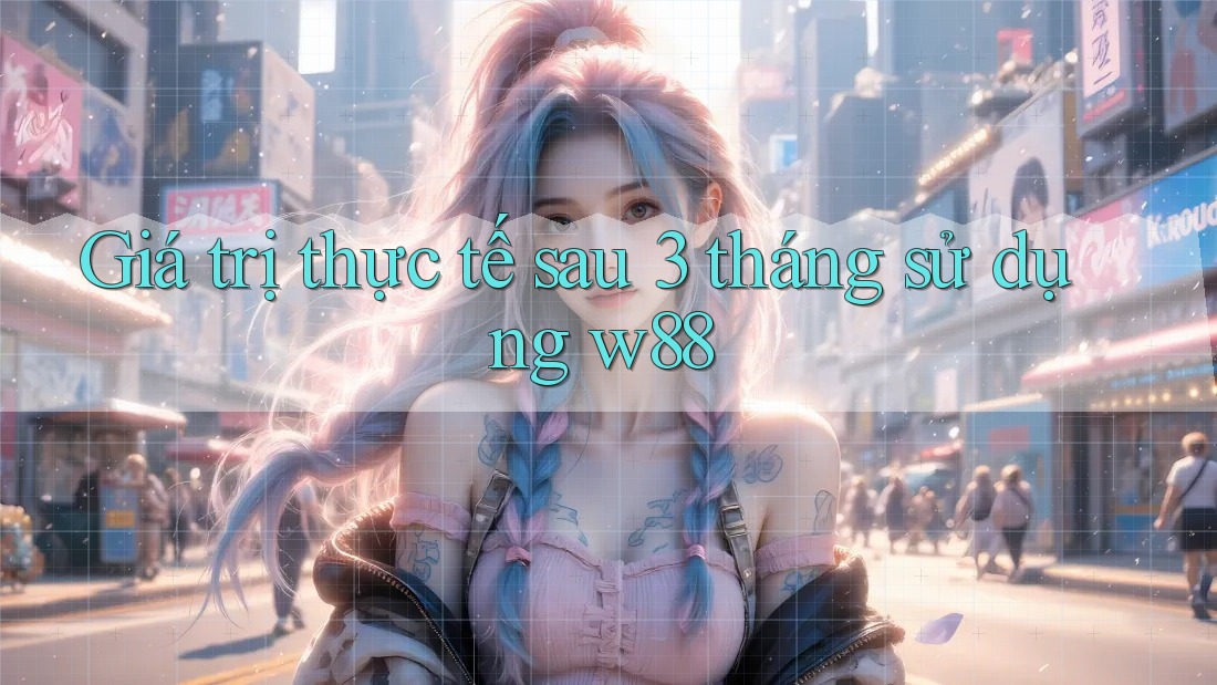Giá trị thực tế sau 3 tháng sử dụng w88 Giá trị thực tế sau 3 tháng sử dụng w88