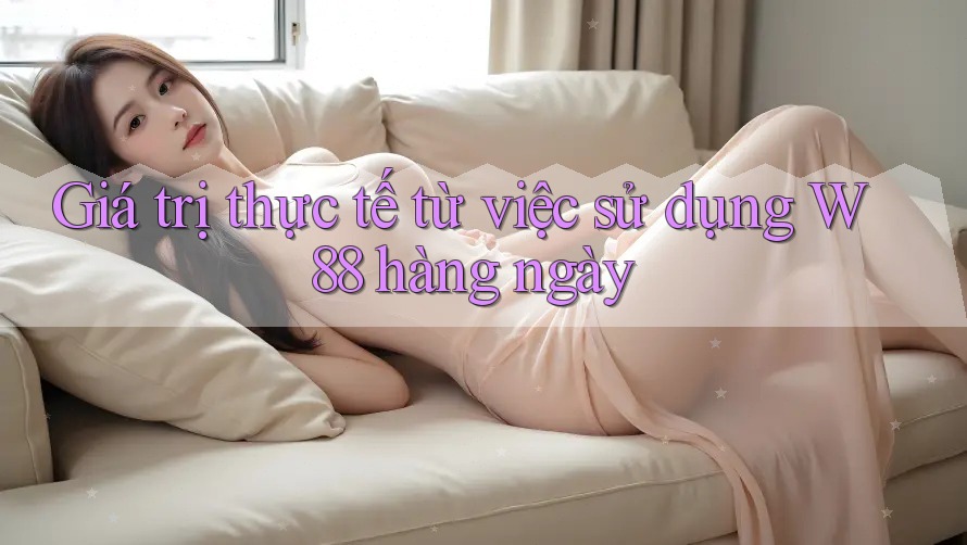 Giá trị thực tế từ việc sử dụng W88 hàng ngày Giá trị thực tế từ việc sử dụng W88 hàng ngày