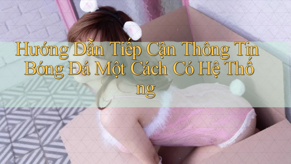 Hướng Dẫn Tiếp Cận Thông Tin Bóng Đá Một Cách Có Hệ Thống Hướng Dẫn Tiếp Cận Thông Tin Bóng Đá Một Cách Có Hệ Thống