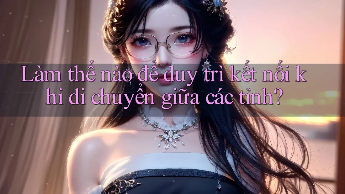 Làm thế nào để duy trì kết nối khi di chuyển giữa các tỉnh? Làm thế nào để duy trì kết nối khi di chuyển giữa các tỉnh?