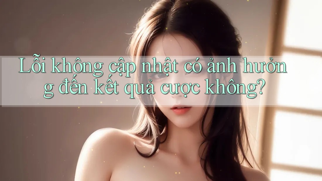 Lỗi không cập nhật có ảnh hưởng đến kết quả cược không?