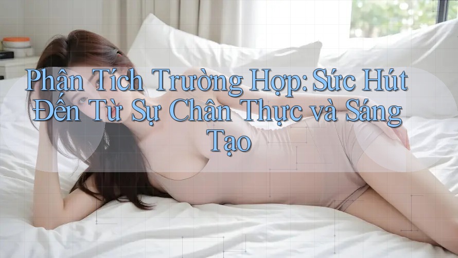 Phân Tích Trường Hợp: Sức Hút Đến Từ Sự Chân Thực và Sáng Tạo