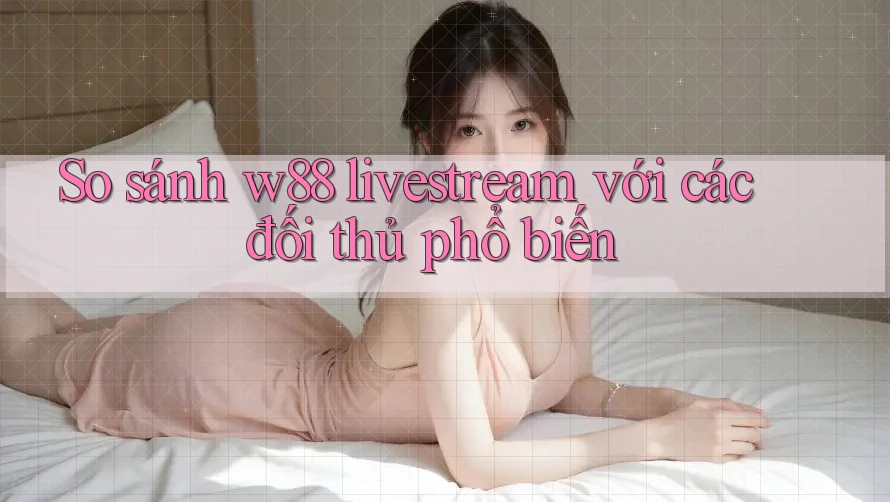 So sánh w88 livestream với các đối thủ phổ biến So sánh w88 livestream với các đối thủ phổ biến