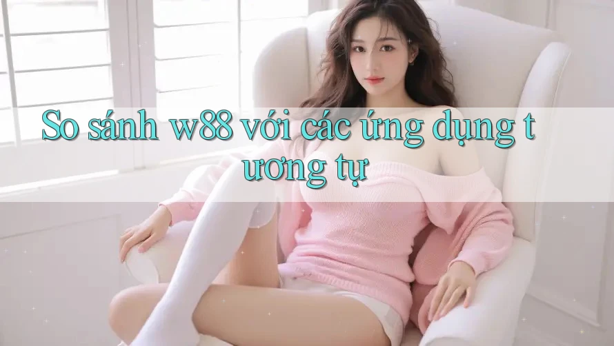 So sánh w88 với các ứng dụng tương tự So sánh w88 với các ứng dụng tương tự