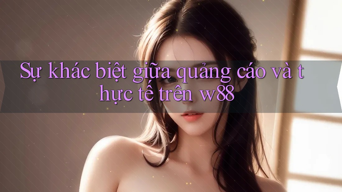 Sự khác biệt giữa quảng cáo và thực tế trên w88 Sự khác biệt giữa quảng cáo và thực tế trên w88