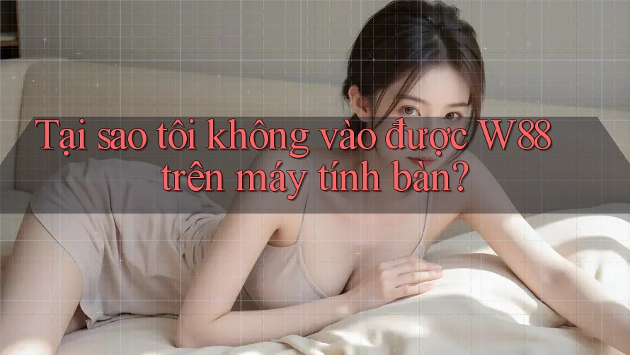 Tại sao tôi không vào được W88 trên máy tính bàn?